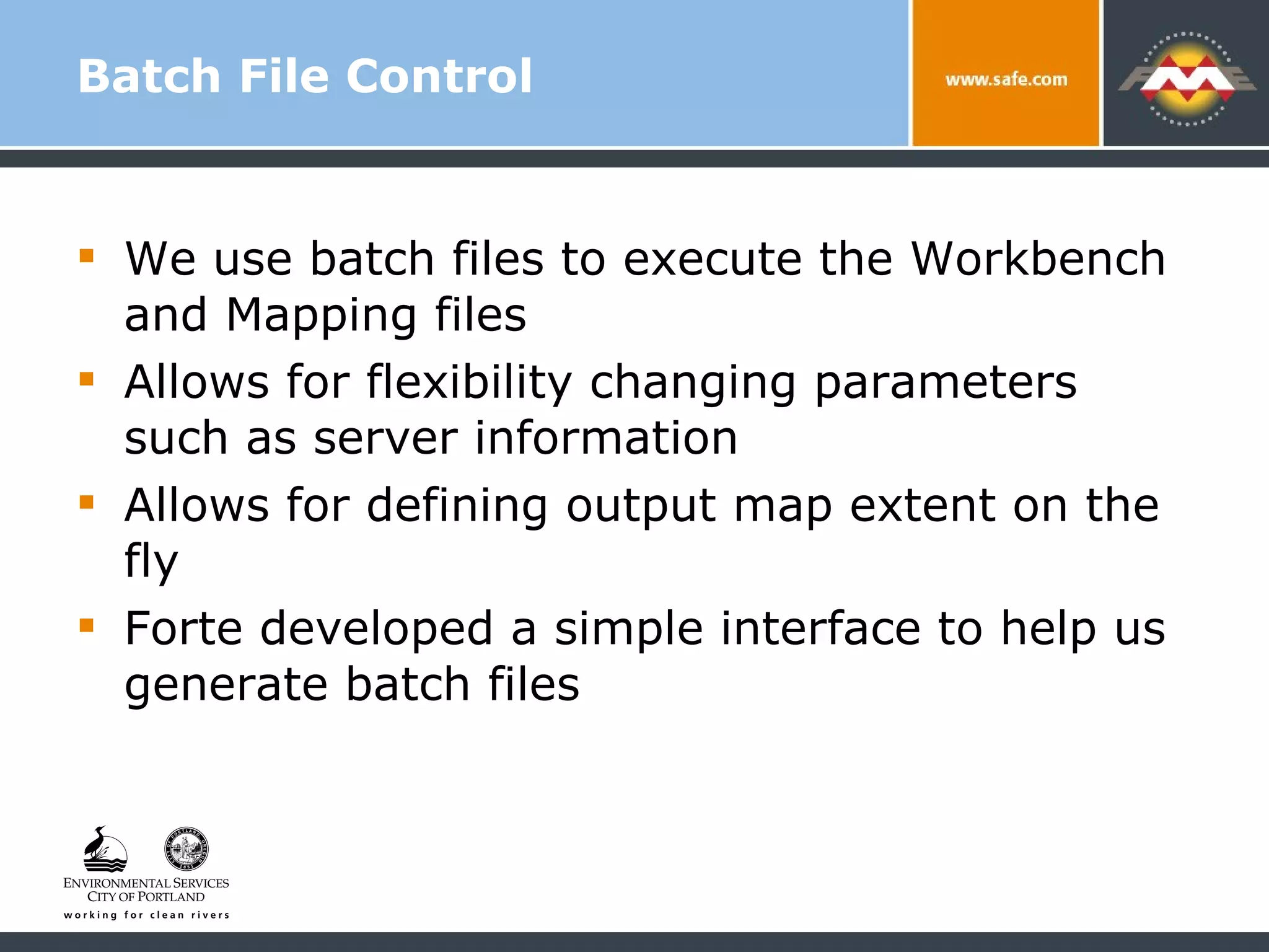 Batch File Control We use batch files to execute the Workbench and Mapping files  Allows for flexibility changing parameters such as server information Allows for defining output map extent on the fly Forte developed a simple interface to help us generate batch files 