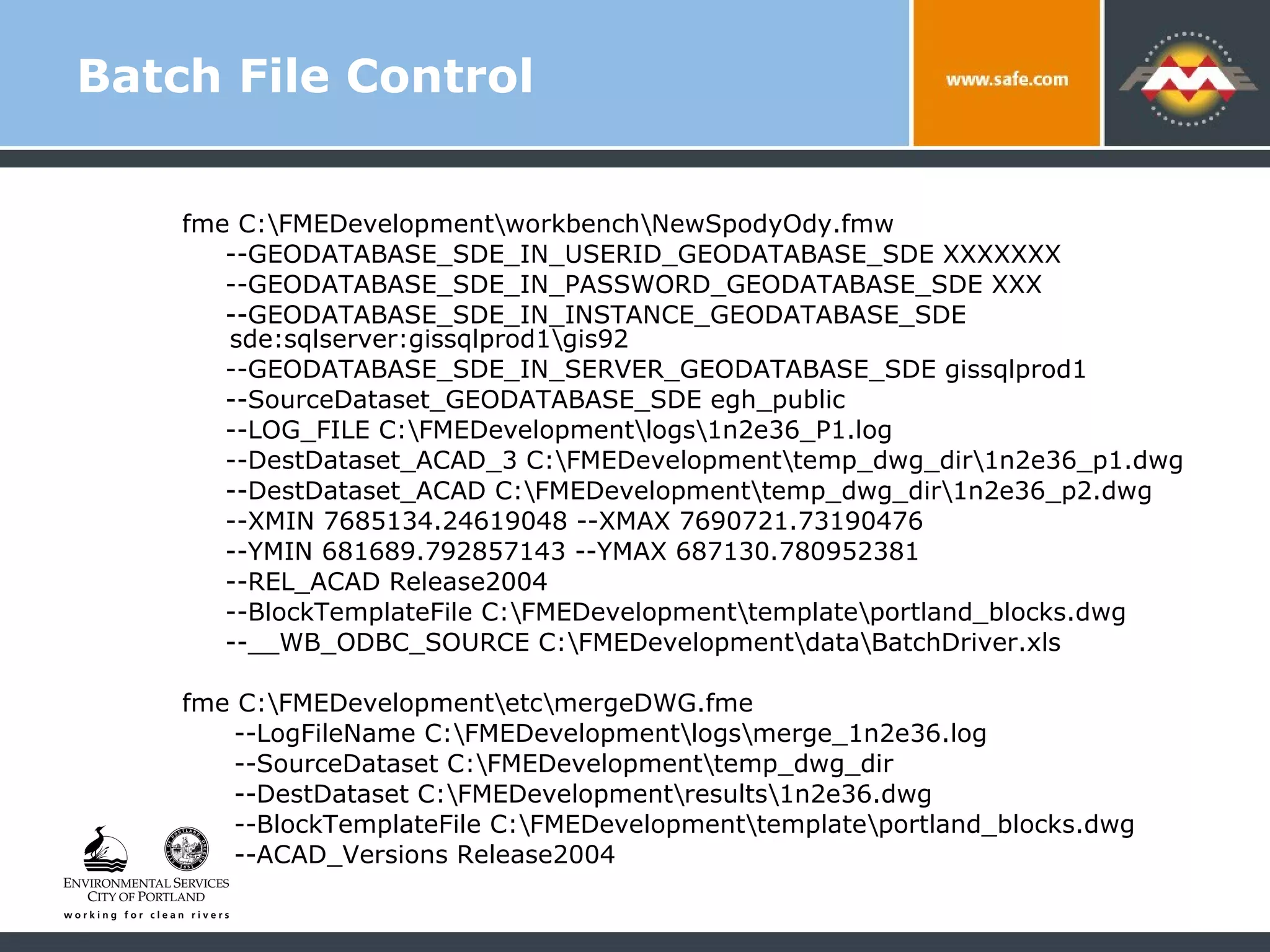 Batch File Control fme C:\FMEDevelopment\workbench\NewSpodyOdy.fmw  --GEODATABASE_SDE_IN_USERID_GEODATABASE_SDE XXXXXXX  --GEODATABASE_SDE_IN_PASSWORD_GEODATABASE_SDE XXX  --GEODATABASE_SDE_IN_INSTANCE_GEODATABASE_SDE  sde:sqlserver:gissqlprod1\gis92  --GEODATABASE_SDE_IN_SERVER_GEODATABASE_SDE gissqlprod1 --SourceDataset_GEODATABASE_SDE egh_public  --LOG_FILE C:\FMEDevelopment\logs\1n2e36_P1.log  --DestDataset_ACAD_3 C:\FMEDevelopment\temp_dwg_dir\1n2e36_p1.dwg  --DestDataset_ACAD C:\FMEDevelopment\temp_dwg_dir\1n2e36_p2.dwg  --XMIN 7685134.24619048 --XMAX 7690721.73190476  --YMIN 681689.792857143 --YMAX 687130.780952381  --REL_ACAD Release2004  --BlockTemplateFile C:\FMEDevelopment\template\portland_blocks.dwg  --__WB_ODBC_SOURCE C:\FMEDevelopment\data\BatchDriver.xls fme C:\FMEDevelopment\etc\mergeDWG.fme  --LogFileName C:\FMEDevelopment\logs\merge_1n2e36.log  --SourceDataset C:\FMEDevelopment\temp_dwg_dir  --DestDataset C:\FMEDevelopment\results\1n2e36.dwg  --BlockTemplateFile C:\FMEDevelopment\template\portland_blocks.dwg  --ACAD_Versions Release2004 