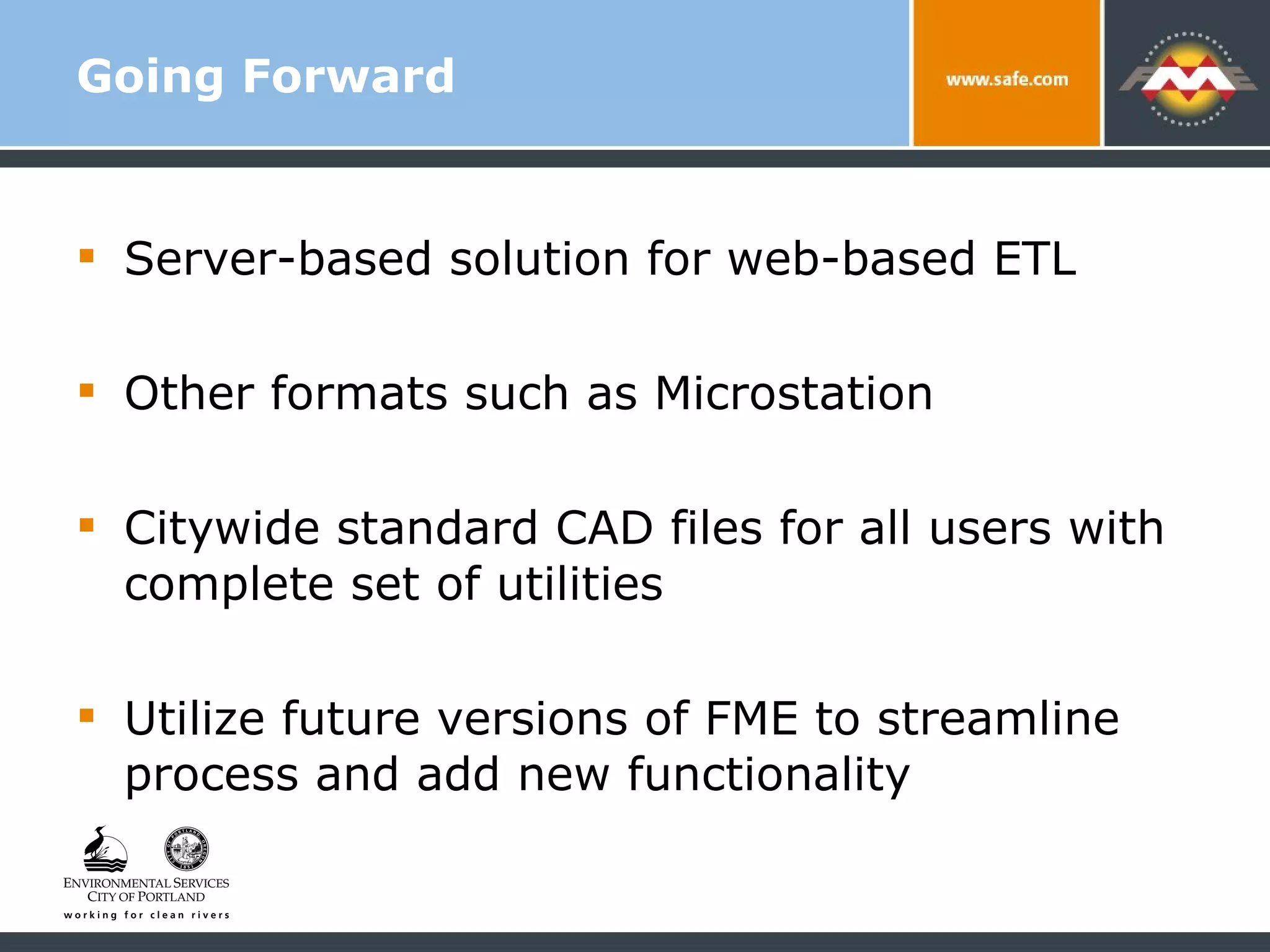 Going Forward Server-based solution for web-based ETL Other formats such as Microstation Citywide standard CAD files for all users with complete set of utilities Utilize future versions of FME to streamline process and add new functionality 