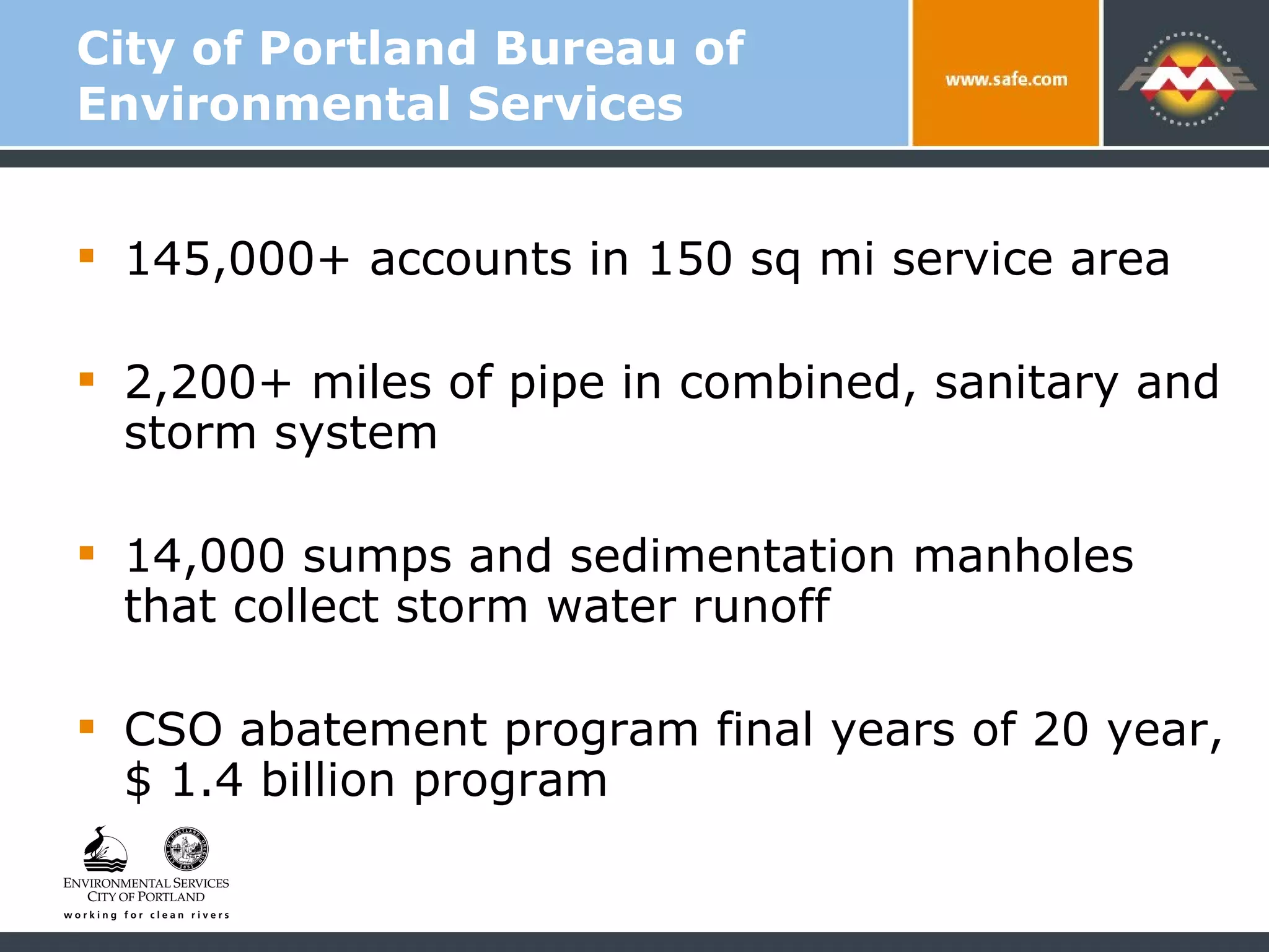 City of Portland Bureau of Environmental Services  145,000+ accounts in 150 sq mi service area 2,200+ miles of pipe in combined, sanitary and storm system 14,000 sumps and sedimentation manholes that collect storm water runoff CSO abatement program final years of 20 year, $ 1.4 billion program  
