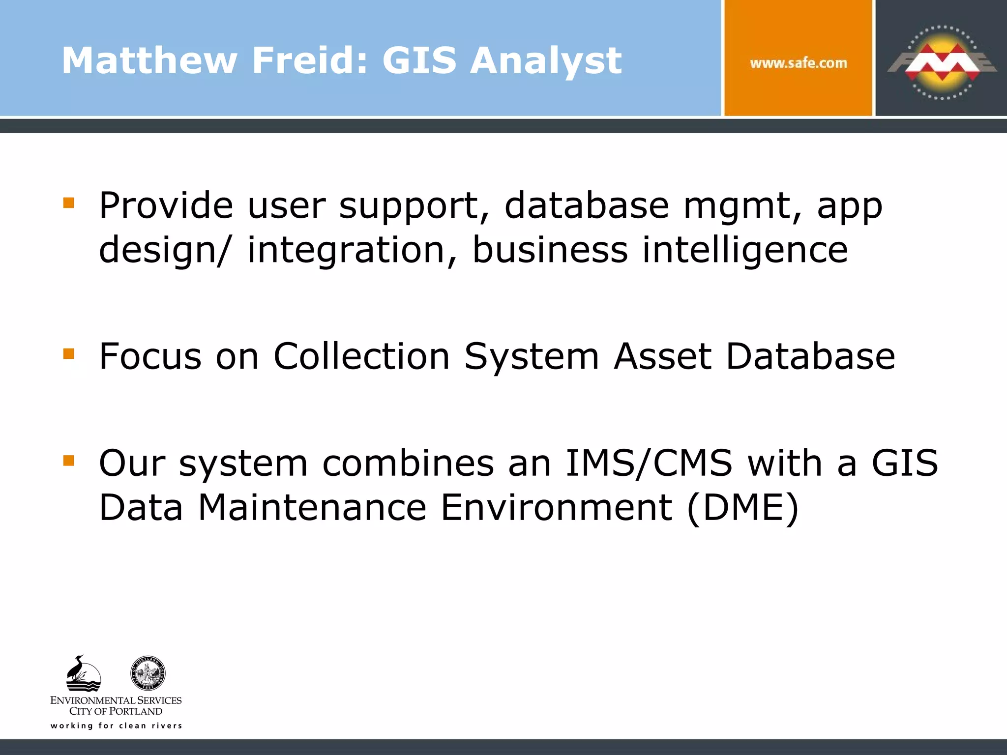 Matthew Freid: GIS Analyst Provide user support, database mgmt, app design/ integration, business intelligence Focus on Collection System Asset Database Our system combines an IMS/CMS with a GIS Data Maintenance Environment (DME) 