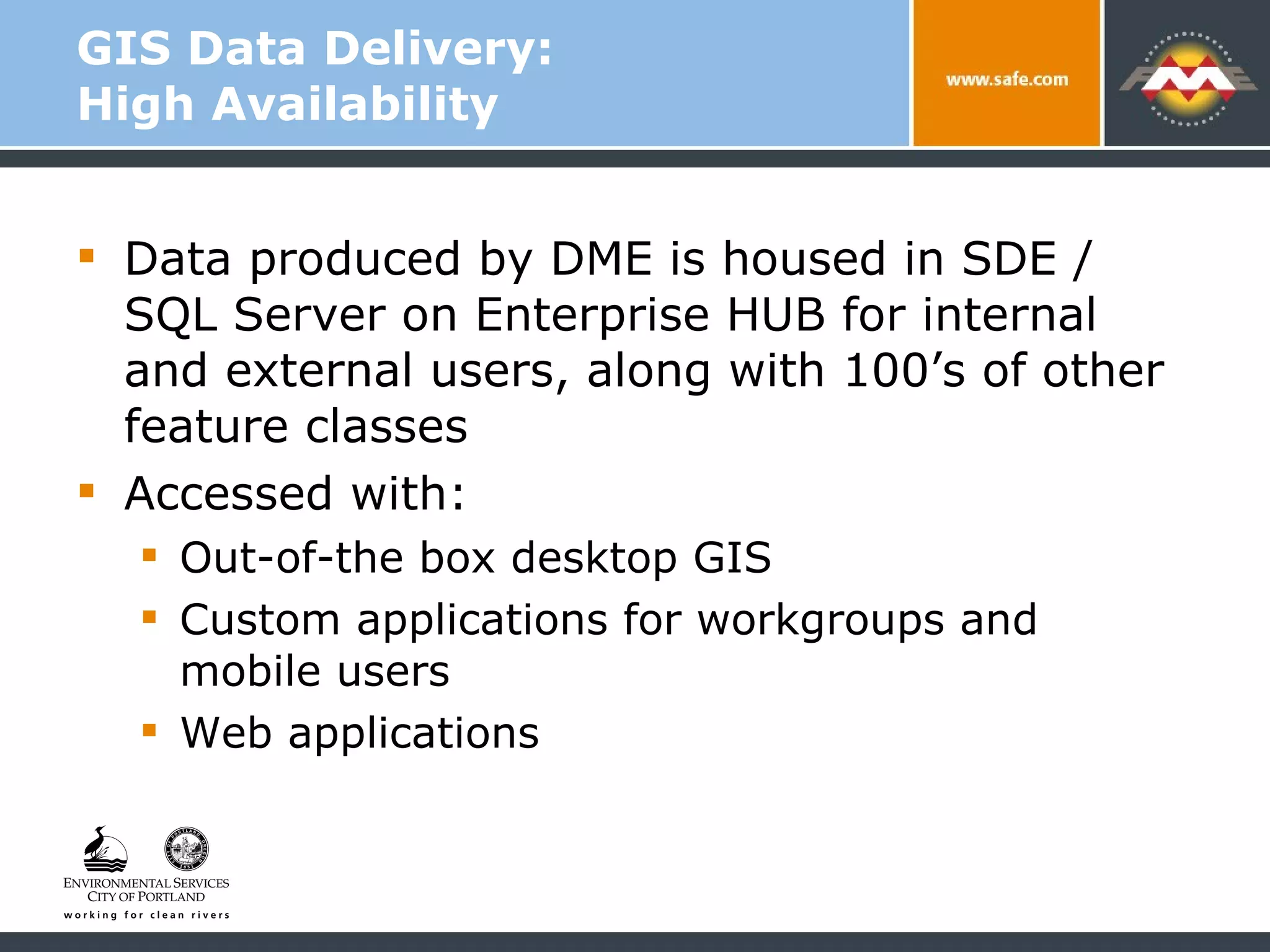 GIS Data Delivery:  High Availability Data produced by DME is housed in SDE / SQL Server on Enterprise HUB for internal and external users, along with 100’s of other feature classes Accessed with: Out-of-the box desktop GIS Custom applications for workgroups and mobile users Web applications 