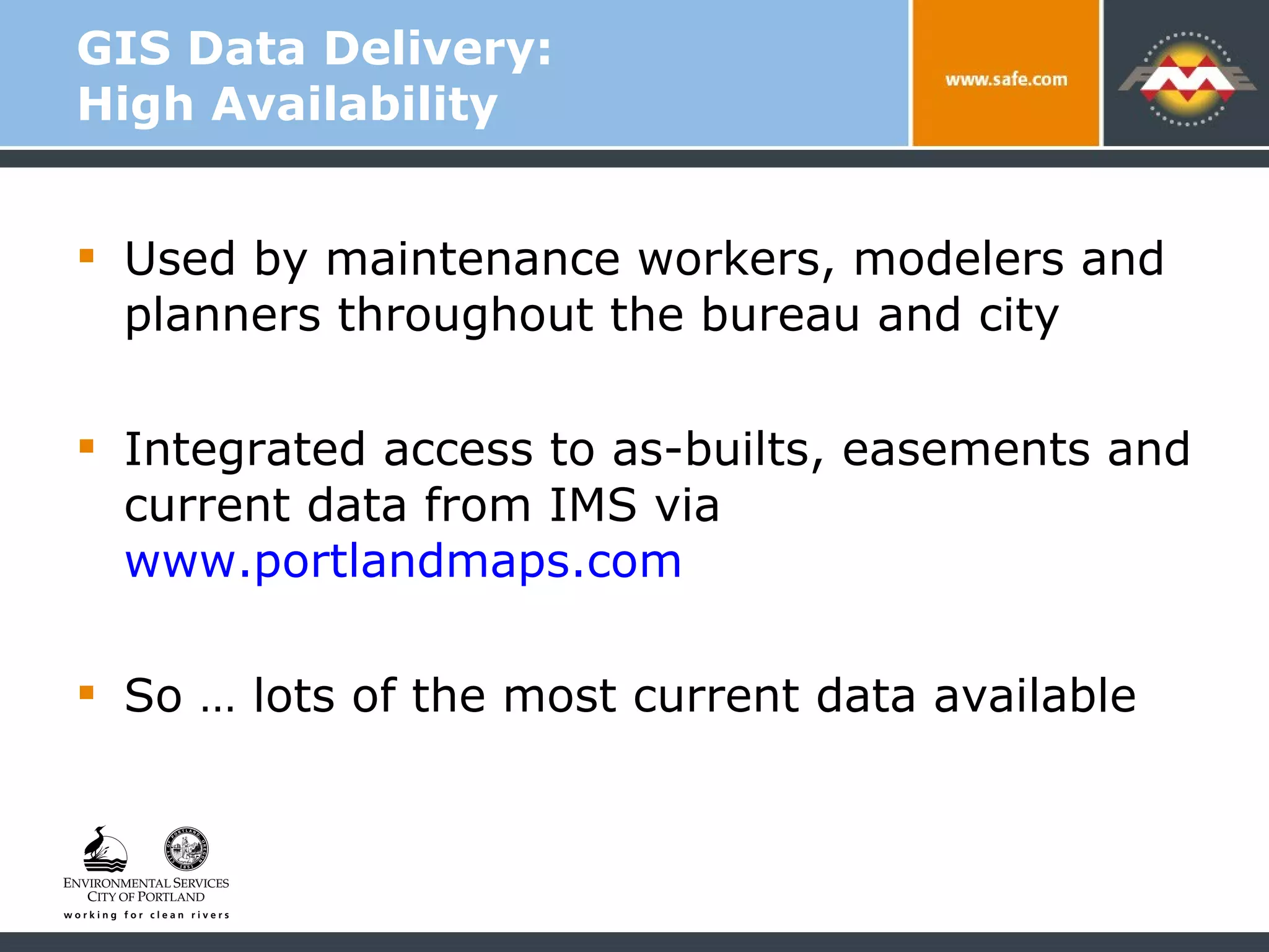 GIS Data Delivery:  High Availability Used by maintenance workers, modelers and planners throughout the bureau and city  Integrated access to as-builts, easements and current data from IMS via  www.portlandmaps.com So … lots of the most current data available 