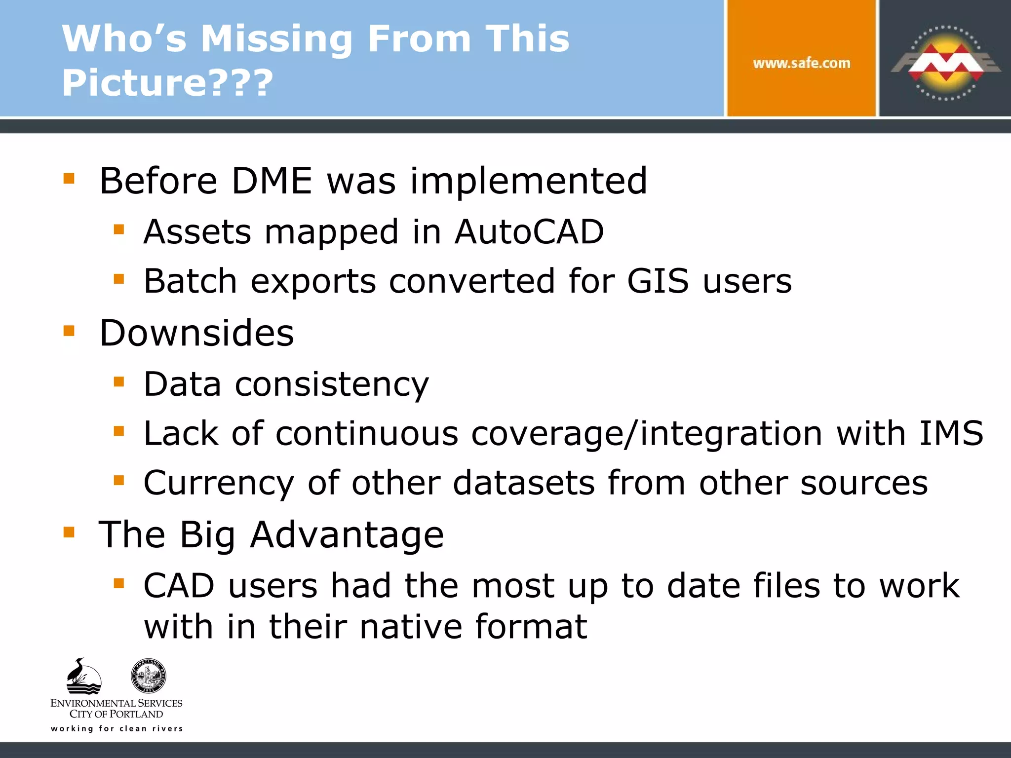 Who’s Missing From This Picture??? Before DME was implemented Assets mapped in AutoCAD  Batch exports converted for GIS users Downsides Data consistency Lack of continuous coverage/integration with IMS Currency of other datasets from other sources The Big Advantage  CAD users had the most up to date files to work with in their native format 