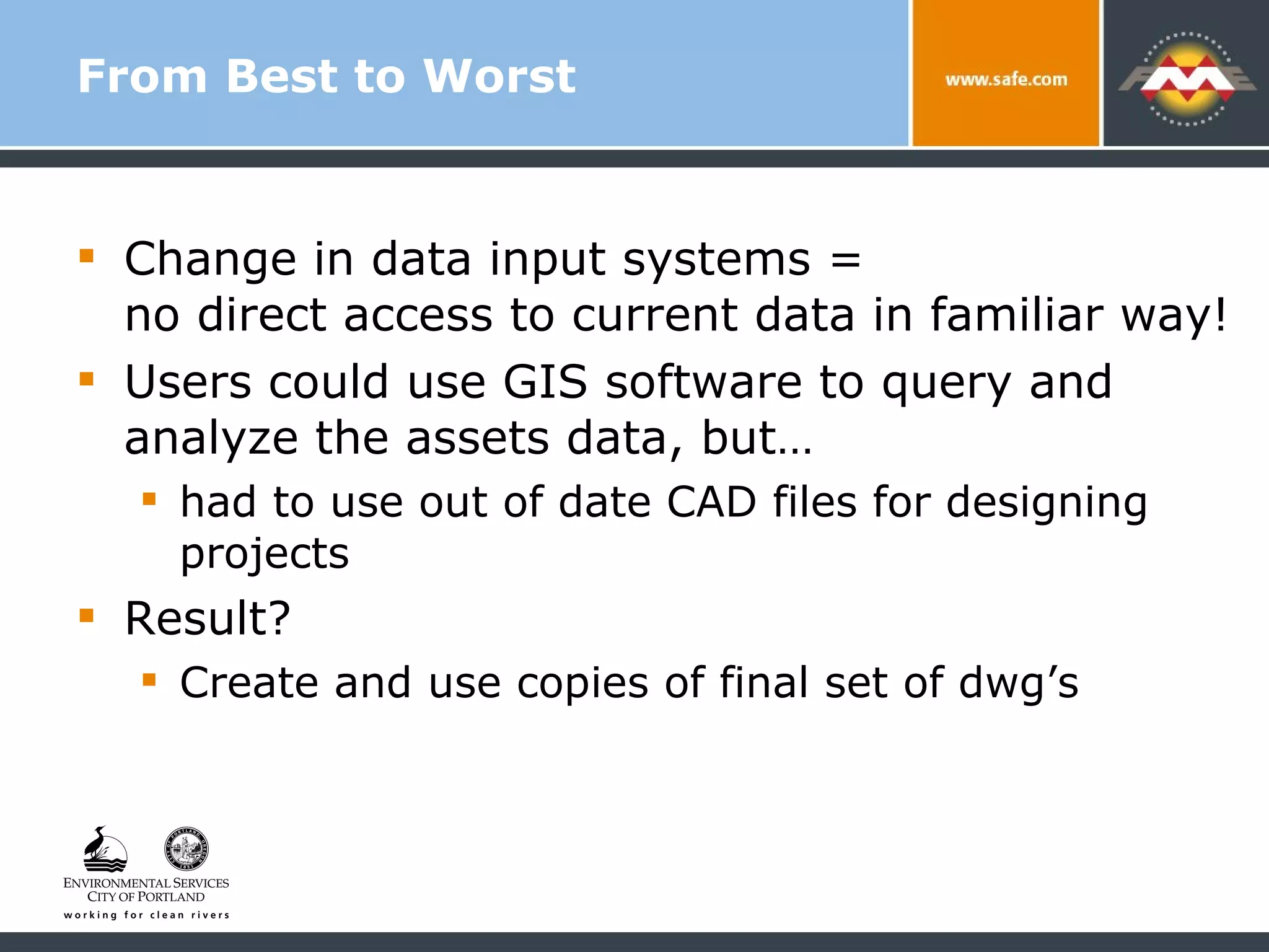 From Best to Worst Change in data input systems =  no direct access to current data in familiar way! Users could use GIS software to query and analyze the assets data, but… had to use out of date CAD files for designing projects Result?  Create and use copies of final set of dwg’s 