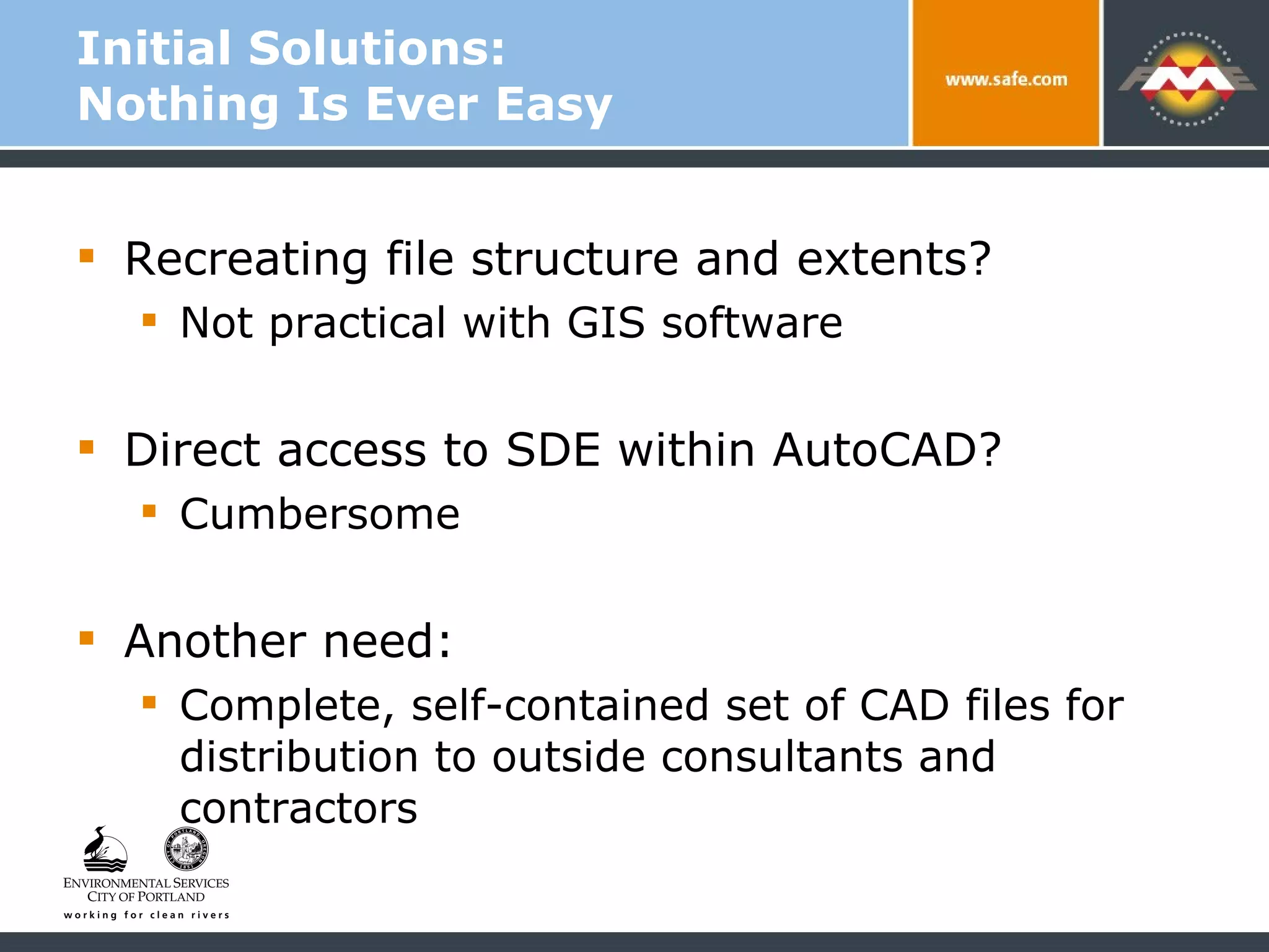 Initial Solutions:  Nothing Is Ever Easy Recreating file structure and extents?  Not practical with GIS software Direct access to SDE within AutoCAD? Cumbersome Another need:  Complete, self-contained set of CAD files for distribution to outside consultants and contractors 