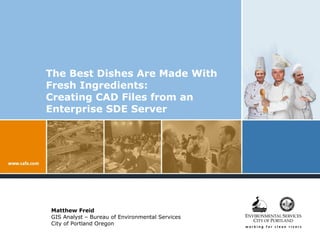 The Best Dishes Are Made With Fresh Ingredients:  Creating CAD Files from an Enterprise SDE Server Matthew Freid GIS Analyst – Bureau of Environmental Services City of Portland Oregon 