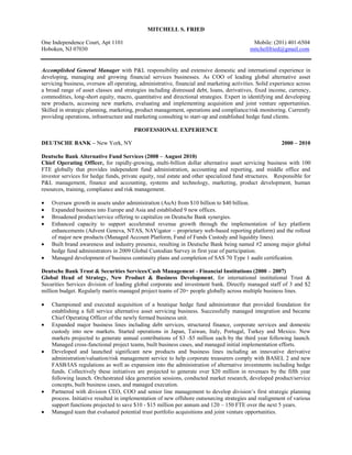 Mitchell S. Fried<br />One Independence Court, Apt 1101    Mobile: (201) 401-6504  <br />Hoboken, NJ 07030     mitchellfried@gmail.com <br />Accomplished General Manager with P&L responsibility and extensive domestic and international experience in developing, managing and growing financial services businesses. As COO of leading global alternative asset servicing business, oversaw all operating, administrative, financial and marketing activities. Solid experience across a broad range of asset classes and strategies including distressed debt, loans, derivatives, fixed income, currency, commodities, long-short equity, macro, quantitative and directional strategies. Expert in identifying and developing new products, accessing new markets, evaluating and implementing acquisition and joint venture opportunities. Skilled in strategic planning, marketing, product management, operations and compliance/risk monitoring. Currently providing operations, infrastructure and marketing consulting to start-up and established hedge fund clients.<br />PROFESSIONAL EXPERIENCE<br />DEUTSCHE BANK – New York, NY                       2000 – 2010<br />Deutsche Bank Alternative Fund Services (2008 – August 2010)<br />Chief Operating Officer, for rapidly-growing, multi-billion dollar alternative asset servicing business with 100 FTE globally that provides independent fund administration, accounting and reporting, and middle office and investor services for hedge funds, private equity, real estate and other specialized fund structures.   Responsible for P&L management, finance and accounting, systems and technology, marketing, product development, human resources, training, compliance and risk management.<br />Oversaw growth in assets under administration (AuA) from $10 billion to $40 billion. <br />Expanded business into Europe and Asia and established 9 new offices.<br />Broadened product/service offering to capitalize on Deutsche Bank synergies.<br />Enhanced capacity to support accelerated revenue growth through the implementation of key platform enhancements (Advent Geneva, NTAS, NAVigator – proprietary web-based reporting platform) and the rollout of major new products (Managed Account Platform, Fund of Funds Custody and liquidity lines).<br />Built brand awareness and industry presence, resulting in Deutsche Bank being named #2 among major global hedge fund administrators in 2009 Global Custodian Survey in first year of participation.<br />Managed development of business continuity plans and completion of SAS 70 Type 1 audit certification.<br />Deutsche Bank Trust & Securities Services/Cash Management - Financial Institutions (2000 – 2007)<br />Global Head of Strategy, New Product & Business Development, for international institutional Trust & Securities Services division of leading global corporate and investment bank. Directly managed staff of 3 and $2 million budget. Regularly matrix-managed project teams of 20+ people globally across multiple business lines.<br />Championed and executed acquisition of a boutique hedge fund administrator that provided foundation for establishing a full service alternative asset servicing business. Successfully managed integration and became Chief Operating Officer of the newly formed business unit.<br />Expanded major business lines including debt services, structured finance, corporate services and domestic custody into new markets. Started operations in Japan, Taiwan, Italy, Portugal, Turkey and Mexico. New markets projected to generate annual contributions of $3 -$5 million each by the third year following launch. Managed cross-functional project teams, built business cases, and managed initial implementation efforts.<br />Developed and launched significant new products and business lines including an innovative derivative administration/valuation/risk management service to help corporate treasurers comply with BASEL 2 and new FASB/IAS regulations as well as expansion into the administration of alternative investments including hedge funds. Collectively these initiatives are projected to generate over $20 million in revenues by the fifth year following launch. Orchestrated idea generation sessions, conducted market research, developed product/service concepts, built business cases, and managed execution.<br />Partnered with division CEO, COO and senior line management to develop division’s first strategic planning process. Initiative resulted in implementation of new offshore outsourcing strategies and realignment of various support functions projected to save $10 - $15 million per annum and 120 – 150 FTE over the next 5 years.<br />Managed team that evaluated potential trust portfolio acquisitions and joint venture opportunities.<br />MITCHELL S. FRIED                    Page (2)<br />BUSINESS DYNAMICS CONSULTING, INC – Nyack, NY        1997 – 2000<br />Managing Director, for management consulting firm focusing on financial services, payment systems and e-commerce.  Senior engagement manager regularly supervising staff of 3 – 10 professionals. <br />Developed and implemented cross-sell strategy and direct marketing program designed to build customer relationships and increase profitability for Prudential Financial Services. Projected to generate $20-$30 million over 5 years.<br />Created and implemented marketing strategies and e-commerce partnerships to build brand, drive site usage, expand enrolled membership and generate incremental revenue for destination web-site (student.com) focusing on the college student market.<br />ADVANTA CORPORATION – Horsham, PA        1992 – 1997<br />Vice President & General Manager, Strategic Business Development, for financial services firm with $16 billion in managed credit card and mortgage assets and 2,400 employees, serving nationwide base of 5+ million consumers and small businesses.<br />Started-up new business development function and led executive team in the identification of new growth opportunities with projected revenues of $50-$100 million. <br />Conceived and developed innovative membership club targeting sports enthusiasts consisting of games, merchandise, tickets and affinity credit card.<br />JP MORGAN CHASE (Formerly Chase Manhattan Bank) – New York, NY                             1988 – 1992<br />Vice President, New Product Development & Remote Deposit Generation, Direct Response Banking Sector<br />CITIGROUP (Formerly CITICORP) - New York, NY        1977 – 1988<br />Citibank Retail Banking Division (1985-1988)<br />Vice President, Electronic Delivery & Telemarketing<br />Citibank Credit Card Division (1977-1985)<br />Vice President, Marketing, Private Label & Bank Credit Cards <br />EDUCATION<br />CARNEGIE MELLON UNIVERSITY – Pittsburgh, PA <br />M.S.I.A. (MBA), Graduate School of Industrial Administration. Graduated in top 10% of class.<br />B.S. Administration and Management Science. Admitted to two-year M.S. program during junior year.<br />RECENT EXECUTIVE EDUCATION<br />Deutsche Bank Learning & Development <br /> Product Training: Derivatives, Hedge Funds, Structured Finance, Advanced Debt & Equity Markets<br />Compliance Training: Escheatment, Money Laundering, Know Your Customer (KYC), Personal Conduct <br />Leadership Development: Principles for a Collaborative Workplace, Leadership Strategies, Goal Setting,  Managing Priorities, Giving & Receiving Constructive Feedback, Coaching, Correcting Performance Problems, Rewards & Recognition<br />Cannon Financial Institute - Corporate Trust  Level’s I, II and III<br />Frank J. Fabozzi Institute – Fixed Income & Equity Derivatives<br />EXTERNAL ACTIVITIES<br />Carnegie Mellon University - National Alumni Board, New York Chapter Alumni Board, Tepper School of Business, New York Chapter Alumni Board<br />