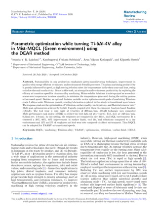 RESEARCH ARTICLE
Parametric optimization while turning Ti-6Al-4V alloy
in Mist-MQCL (Green environment) using
the DEAR method
Vennela V. K. Lakshmi1,*
, Kambagowni Venkata Subbaiah2
, Arun Vikram Kothapalli1
, and Kilparthi Suresh1
1
Department of Mechanical Engineering, GITAM Institute of Technology, India
2
Department of Mechanical Engineering, Andhra University, India
Received: 26 July 2020 / Accepted: 18 October 2020
Abstract. Sustainability in any production emphasizes green-manufacturing techniques, improvement in
quality with energy-efﬁcient techniques, and environment-friendly processes. Titanium machining productivity
is greatly inﬂuenced by speed, as high cutting velocity raises the temperatures in the shear zone and heat, owing
to its low thermal conductivity. Hence in this work, an attempt is made to increase productivity by exploring the
efﬁcacy at transition speed for titanium alloy machining. Water-soluble lubricant is mist-sprayed as aerosols at
a near-zero temperature in minor quantity, to minimize the temperatures generated during the cutting process
at increased speed. Besides, an optimal decision variable vector optimizes multi-goals of machining Titanium
grade 5 alloys under Minimum quantity cooling lubrication explored in this study in transitional speed zones.
The response goals are the optimization of “vibration, surface quality, tool wear rate, and Material removal rate.”
Multi goal optimization achieved by hybrid Taguchi coupled with Data Envelopment Analysis based Ranking
(DEAR). The tool wear is very rapid at velocities of 200 mm/min. DEAR technique uses computed
Multi performance rank index (MPRI) to predict the best data set at: (velocity, feed, doc) at (120 mm/min,
0.2 mm/rev, 1.0 mm). In this setting, the responses are compared in dry, ﬂood, and MQL environment. It is
observed a 30%, 60%, 40% improvement in surface ﬁnish, tool life, and vibrations compared to a dry
environment and 13% and 3% of roughness and tool wear rate compared to a ﬂood environment. Thus MQCL
can be adopted for Ti6Al4V at transitional speeds.
Keywords: MQCL / machining / Titanium alloy / Ti6Al4V / optimization / vibrations / surface ﬁnish / DEAR
1 Introduction
Sustainable process the prime driving factors are embrac-
ing methods and technologies that are (1) frugal, (2) results
in minimum or zero waste by-product, and (3) eco friendly.
Ti-6Al-4V, an a + b titanium grade-5 titanium alloy, has
a wide range of applications in the aeronautical industry
ranging from compressor disc to frame and structures.
In the automobile industry, the applications include frame
structures, armor, springs for suspension, inlet and outlet
valves, and connecting rods [1]—biomedical applications in
hip joints, dental implants, and consumer industry
applications such as eyeglass frames. The alloy has unique
properties like high strength to density advantage, inert at
high temperatures, and corrosion resistance. To improve
‘Material Removal Rate’ (MRR), a measure of productivity,
machining at high cutting velocities employed in the
industry. However, high-speed machining (HSM) when
used while cutting low thermal conductivity materials such
as Ti6Al4V is challenging because thermal stress develops
due to temperatures rise. As cutting velocities increase, the
temperature rises rapidly at the cutting zone. Since alloy
capability of conduction is low, the heat generated at the
interaction zone nearly 80% transferred to the tool. Due to
which the tool wear (Tw) is rapid at high speeds [2].
The lubricant application in huge quantities at rates of 160–
200 ml/s called ﬂood environment in cutting terminology
employedtomitigatethetemperatureatthecuttingzone[3].
Reducing Tw, and surface improvement by 30% was
observed while machining with low and transition speeds
45–135 m/min, using water-based, servo cut S grade coolant
(carries additives that inhibit microbial growth) and
aluminum oxide + TiC. At high speeds, water-based servo
coolant aids improved surface ﬁnish signiﬁcantly [4]. The
usage and disposal or reuse of lubricants used deviate our
sustainable goal. It involves the cost of pumping, recycling,
or removal, and they are hazardous to Mother Nature and* e-mail: lakshmi.vennela@gmail.com
Manufacturing Rev. 7, 38 (2020)
© V.V.K. Lakshmi et al., Published by EDP Sciences 2020
https://doi.org/10.1051/mfreview/2020034
Available online at:
https://mfr.edp-open.org
This is an Open Access article distributed under the terms of the Creative Commons Attribution License (https://creativecommons.org/licenses/by/4.0),
which permits unrestricted use, distribution, and reproduction in any medium, provided the original work is properly cited.
 