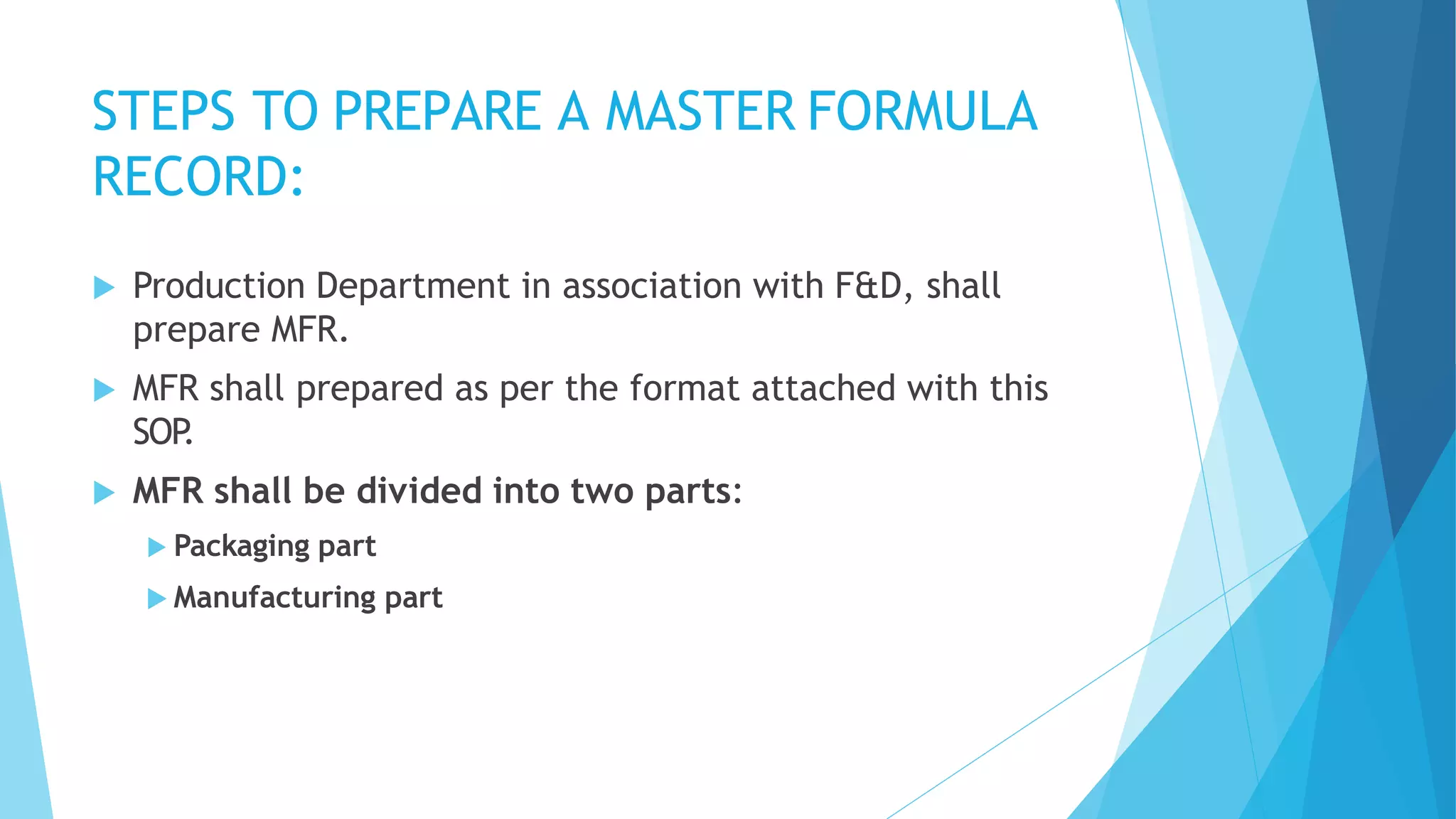 STEPS TO PREPARE A MASTER FORMULA
RECORD:
 Production Department in association with F&D, shall
prepare MFR.
 MFR shall prepared as per the format attached with this
SOP
.
 MFR shall be divided into two parts:
 Packaging part
 Manufacturing part
 