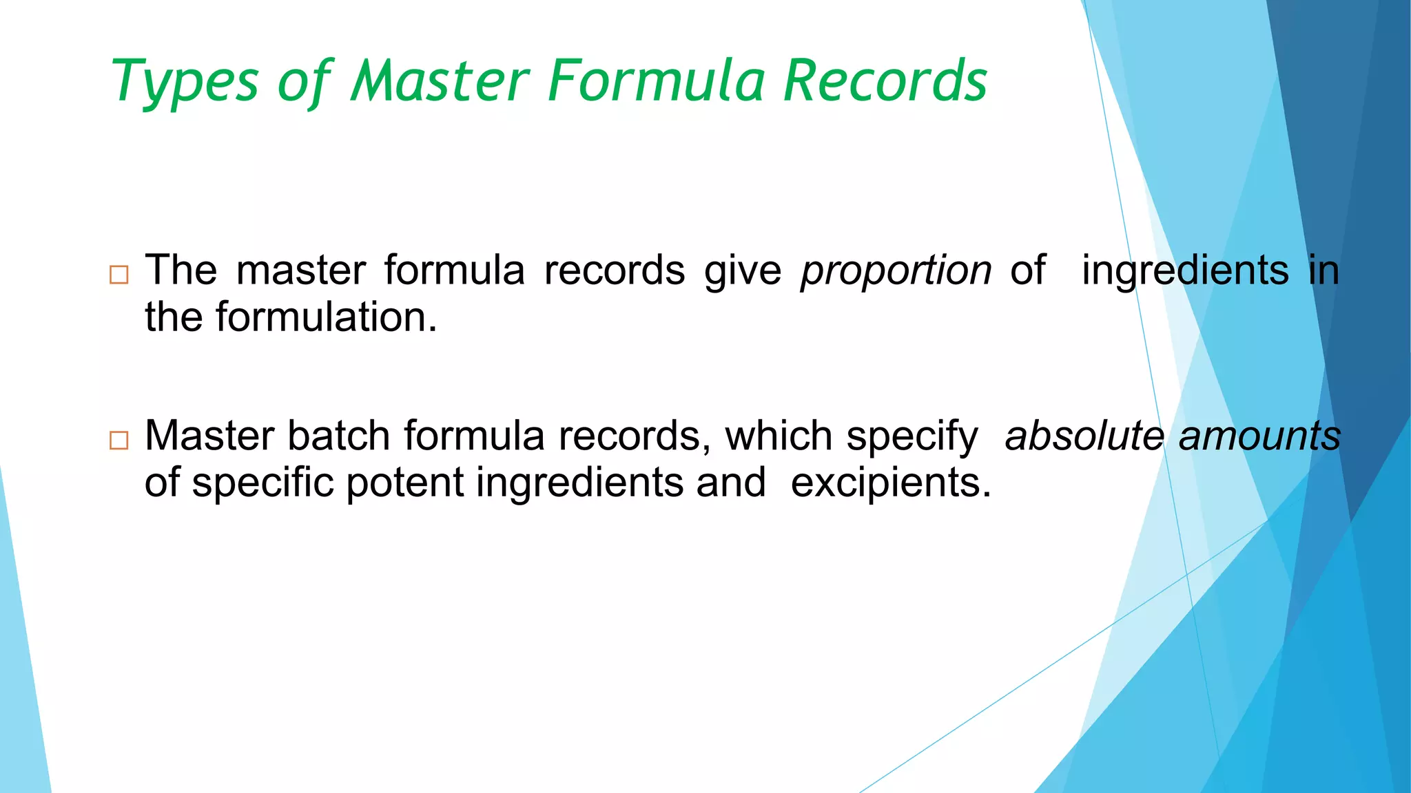 Types of Master Formula Records
 The master formula records give proportion of ingredients in
the formulation.
 Master batch formula records, which specify absolute amounts
of specific potent ingredients and excipients.
8
 