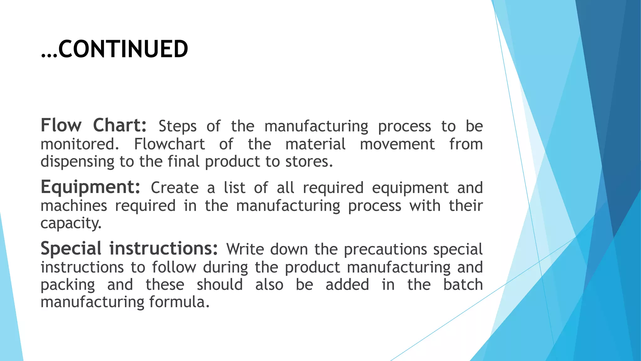…CONTINUED
Flow Chart: Steps of the manufacturing process to be
monitored. Flowchart of the material movement from
dispensing to the final product to stores.
Equipment: Create a list of all required equipment and
machines required in the manufacturing process with their
capacity.
Special instructions: Write down the precautions special
instructions to follow during the product manufacturing and
packing and these should also be added in the batch
manufacturing formula.
 