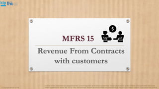 MFRS 15
© Copyright of KTP & THK
Contents of this presentation are adapted from the current of legislation at the time of presentation. No person should rely on the contents of this publication without first
obtaining professional advice. We, KTP or THK, shall expressly disclaim all and any liability and responsibility to any person in reliance in whole or any part of this contents.
 