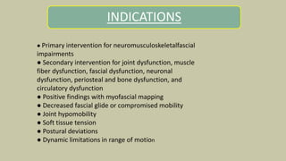 INDICATIONS
.
● Primary intervention for neuromusculoskeletalfascial
impairments
● Secondary intervention for joint dysfunction, muscle
fiber dysfunction, fascial dysfunction, neuronal
dysfunction, periosteal and bone dysfunction, and
circulatory dysfunction
● Positive findings with myofascial mapping
● Decreased fascial glide or compromised mobility
● Joint hypomobility
● Soft tissue tension
● Postural deviations
● Dynamic limitations in range of motion
 
