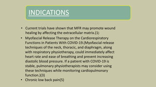 INDICATIONS
.
• Current trials have shown that MFR may promote wound
healing by affecting the extracellular matrix.(1)
• Myofascial Release Therapy on the Cardiorespiratory
Functions in Patients With COVID-19.(Myofascial release
techniques of the neck, thoracic, and diaphragm, along
with respiratory physiotherapy, could immediately affect
heart rate and ease of breathing and prevent increasing
diastolic blood pressure. If a patient with COVID-19 is
stable, pulmonary physiotherapists may consider using
these techniques while monitoring cardiopulmonary
function.)(3)
• Chronic low back pain(5)
 