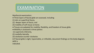 EXAMINATION
Myofascial examination:
● Three layers of fascial glide are assessed, including
(1) skin on superficial fascia,
(2) deeper layers of fascia, and
(3) mobility of soft tissue on bone.
● Tissues are palpated for mobility, flexibility, and freedom of tissue glide.
● Mobility is assessed in three planes:
(1) superiorly-inferiorly,
(2) medially-laterally,
(3) clockwise-counter clockwise.
● If fascial glide is tight, hypomobile, or inflexible, document findings on the body diagram;
MFR is
indicated.
 