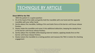 TECHNIQUE BY ARTICLE
Direct MFR for the TMJ
With the patient in a supine position:
1. Sit at the head of the table and gently hold the mandible with one hand and the opposite
mandible with your other hand;
2. Gently abduct the mandible, holding a firm and static force at the barrier until tissue release
finishes;
3. Slowly rotate the mandible and move it into additional abduction, keeping the steady force
at the barrier until tissue release finishes;
4. Gently adduct the mandible while keeping external rotation, applying steady force at the
barrier until tissue release finishes;
5. Slowly restore the mandible to a resting position and reassess the TMJ in motion for checking
engagement
Nahian A ; Unal M; Mathew J;Osteopathic Manipulative
Treatment: Facial Muscle Energy, Direct MFR, and BLT
Procedure – for TMJ Dysfunction ;SEPT17,2021.
 