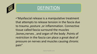DEFINITION
•“Myofascial release is a manipulative treatment
that attempts to release tension in the fascia due
to trauma ,posture ,or inflammation. Connective
tissue called fascia surround the muscles
,bones,nerves , and organ of the body .Points of
restriction in the fascia can place a great deal of
pressure on nerves and muscles causing chronic
pain”.
Spine-health.com
 