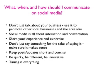 What, when, and how should I communicate
             on social media?

• Don’t just talk about your business - use it to
  promote other local businesses and the area also
• Social media is all about interaction and conversation
• Share your experience and expertise
• Don’t just say something for the sake of saying it –
  make sure it makes sense
• Keep posts/updates short and concise
• Be quirky, be different, be innovative
• Timing is everything
 