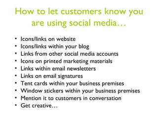 How to let customers know you
   are using social media…
•   Icons/links on website
•   Icons/links within your blog
•   Links from other social media accounts
•   Icons on printed marketing materials
•   Links within email newsletters
•   Links on email signatures
•   Tent cards within your business premises
•   Window stickers within your business premises
•   Mention it to customers in conversation
•   Get creative…
 