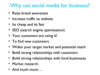 Why use social media for business?
•   Raise brand awareness
•   Increase traffic to website
•   Its cheap and its fast
•   SEO (search engine optimisation)
•   Your customers are using it!
•   To find new customers
•   Widen your target market and potential reach
•   Build strong relationships with customers
•   Build strong relationships with local businesses
•   Market research
•   And much more…
 