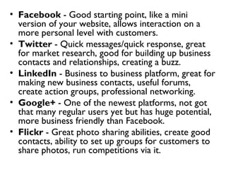 • Facebook - Good starting point, like a mini
  version of your website, allows interaction on a
  more personal level with customers.
• Twitter - Quick messages/quick response, great
  for market research, good for building up business
  contacts and relationships, creating a buzz.
• LinkedIn - Business to business platform, great for
  making new business contacts, useful forums,
  create action groups, professional networking.
• Google+ - One of the newest platforms, not got
  that many regular users yet but has huge potential,
  more business friendly than Facebook.
• Flickr - Great photo sharing abilities, create good
  contacts, ability to set up groups for customers to
  share photos, run competitions via it.
 