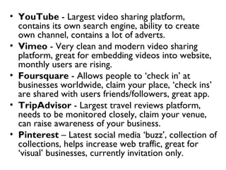 • YouTube - Largest video sharing platform,
  contains its own search engine, ability to create
  own channel, contains a lot of adverts.
• Vimeo - Very clean and modern video sharing
  platform, great for embedding videos into website,
  monthly users are rising.
• Foursquare - Allows people to ‘check in’ at
  businesses worldwide, claim your place, ‘check ins’
  are shared with users friends/followers, great app.
• TripAdvisor - Largest travel reviews platform,
  needs to be monitored closely, claim your venue,
  can raise awareness of your business.
• Pinterest – Latest social media ‘buzz’, collection of
  collections, helps increase web traffic, great for
  ‘visual’ businesses, currently invitation only.
 