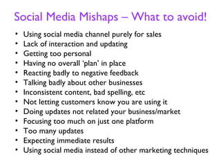 Social Media Mishaps – What to avoid!
•   Using social media channel purely for sales
•   Lack of interaction and updating
•   Getting too personal
•   Having no overall ‘plan’ in place
•   Reacting badly to negative feedback
•   Talking badly about other businesses
•   Inconsistent content, bad spelling, etc
•   Not letting customers know you are using it
•   Doing updates not related your business/market
•   Focusing too much on just one platform
•   Too many updates
•   Expecting immediate results
•   Using social media instead of other marketing techniques
 