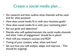 Create a social media plan…
• Do research and then outline what channels will be used
  and for what purpose!
• How does social media fit in with your business goals?
• How does social media fit in with your marketing plan?
• Set out goals and objectives!
• Decide who will update/maintain the social media channels
  and what ‘rules of engagement’ should be in place!
• How will you measure success and ROI?
• Timing of your content, what, when and how?
• Set out how you will analyze, adapt, and improve – This
  should be ongoing!
 