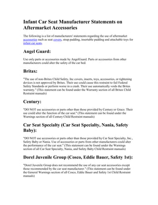 Infant Car Seat Manufacturer Statements on
Aftermarket Accessories
The following is a list of manufacturers' statements regarding the use of aftermarket
accessories such as seat covers, strap padding, insertable padding and attachable toys for
infant car seats.

Angel Guard:
Use only parts or accessories made by AngelGuard. Parts or accessories from other
manufacturers could alter the safety of the car bed.

Britax:
"The use of non-Britax Child Safety, Inc covers, inserts, toys, accessories, or tightening
devices is not approved by Britax. Their use could cause this restraint to fail Federal
Safety Standards or perform worse in a crash. Their use automatically voids the Britax
warranty." (This statement can be found under the Warranty section of all Britax Child
Restraint manuals)

Century:
"DO NOT use accessories or parts other than those provided by Century or Graco. Their
use could alter the function of the car seat." (This statement can be found under the
Warnings section of all Century Child Restraint manuals)

Car Seat Specialty (Car Seat Specialty, Nania, Safety
Baby):
"DO NOT use accessories or parts other than those provided by Car Seat Specialty, Inc.,
Safety Baby or Nania. Use of accessories or parts from other manufacturers could alter
the performance of the car seat." (This statement can be found under the Warnings
section of all Car Seat Specialty, Nania, and Safety Baby Child Restraint manuals)

Dorel Juvenile Group (Cosco, Eddie Bauer, Safety 1st):
"Dorel Juvenile Group does not recommend the use of any car seat accessories except
those recommended by the car seat manufacturer." (This statement can be found under
the General Warnings section of all Cosco, Eddie Bauer and Safety 1st Child Restraint
manuals)
 