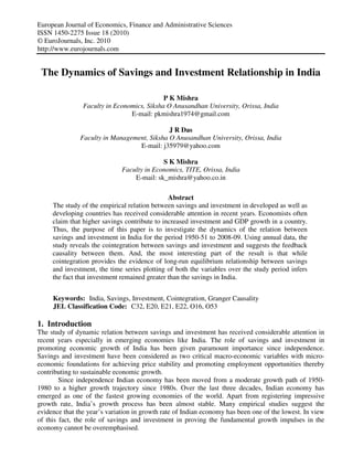 European Journal of Economics, Finance and Administrative Sciences
ISSN 1450-2275 Issue 18 (2010)
© EuroJournals, Inc. 2010
http://www.eurojournals.com


 The Dynamics of Savings and Investment Relationship in India

                                            P K Mishra
                Faculty in Economics, Siksha O Anusandhan University, Orissa, India
                                E-mail: pkmishra1974@gmail.com

                                             J R Das
               Faculty in Management, Siksha O Anusandhan University, Orissa, India
                                  E-mail: j35979@yahoo.com

                                            S K Mishra
                              Faculty in Economics, TITE, Orissa, India
                                  E-mail: sk_mishra@yahoo.co.in

                                               Abstract
     The study of the empirical relation between savings and investment in developed as well as
     developing countries has received considerable attention in recent years. Economists often
     claim that higher savings contribute to increased investment and GDP growth in a country.
     Thus, the purpose of this paper is to investigate the dynamics of the relation between
     savings and investment in India for the period 1950-51 to 2008-09. Using annual data, the
     study reveals the cointegration between savings and investment and suggests the feedback
     causality between them. And, the most interesting part of the result is that while
     cointegration provides the evidence of long-run equilibrium relationship between savings
     and investment, the time series plotting of both the variables over the study period infers
     the fact that investment remained greater than the savings in India.


     Keywords: India, Savings, Investment, Cointegration, Granger Causality
     JEL Classification Code: C32, E20, E21, E22, O16, O53

1. Introduction
The study of dynamic relation between savings and investment has received considerable attention in
recent years especially in emerging economies like India. The role of savings and investment in
promoting economic growth of India has been given paramount importance since independence.
Savings and investment have been considered as two critical macro-economic variables with micro-
economic foundations for achieving price stability and promoting employment opportunities thereby
contributing to sustainable economic growth.
        Since independence Indian economy has been moved from a moderate growth path of 1950-
1980 to a higher growth trajectory since 1980s. Over the last three decades, Indian economy has
emerged as one of the fastest growing economies of the world. Apart from registering impressive
growth rate, India’s growth process has been almost stable. Many empirical studies suggest the
evidence that the year’s variation in growth rate of Indian economy has been one of the lowest. In view
of this fact, the role of savings and investment in proving the fundamental growth impulses in the
economy cannot be overemphasised.
 