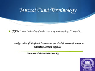 Mutual Fund Terminology


S  NAV- It is actual value of a share on any business day. Its equal to



    market value of the funds investment +receivable +accrued income –
                        liabilities-accrued expenses

                  Number of shares outstanding
 
