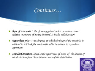 Continues…


S  Rate of return –It is the of money gained or lost on an investment
   relative to amount of money invested. It is also called as ROI

S  Repurchase price –It is the price at which the buyer of the securities is
   obilized to sell back the asset to the seller in relation to repurchase
   agreement

S  Standard deviation- equal to the square root of mean of the squares of
   the deviations from the arithmetic mean of the distribution.
 