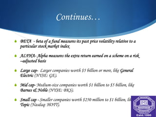 Continues…

S  BETA - beta of a fund measures its past price volatility relative to a
   particular stock market index

S  ALFHA- Alpha measures the extra return earned on a scheme on a risk
   –adjusted basis
S  Large cap- Larger companies worth $5 billion or more, like General
   Electric (NYSE: GE).

S  Mid cap- Medium-size companies worth $1 billion to $5 billion, like
   Barnes & Noble (NYSE: BKS).

S  Small cap - Smaller companies worth $250 million to $1 billion, like Hot
   Topic (Nasdaq: HOTT).
 