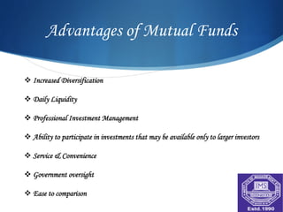 Advantages of Mutual Funds

v Increased Diversification

v Daily Liquidity

v Professional Investment Management

v Ability to participate in investments that may be available only to larger investors

v Service & Convenience

v Government oversight

v Ease to comparison
 