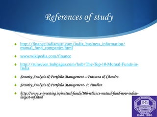 References of study

S  http://finance.indiamart.com/india_business_information/
   mutual_fund_companies.html

S  www.wikipedia.com/finance

S  http://sunseven.hubpages.com/hub/The-Top-10-Mutual-Funds-in-
   India

S  Security Analysis & Portfolio Management – Prassana & Chandra

S  Security Analysis & Portfolio Management- P. Pandian

S  http://www.e-investing.in/mutual-funds/106-reliance-mutual-fund-now-indias-
   largest-mf.html
 
