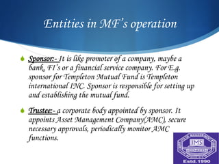 Entities in MF’s operation

S  Sponsor:- It is like promoter of a company, maybe a
  bank, FI’s or a financial service company. For E.g.
  sponsor for Templeton Mutual Fund is Templeton
  international INC. Sponsor is responsible for setting up
  and establishing the mutual fund.
S  Trustee:- a corporate body appointed by sponsor. It
  appoints Asset Management Company(AMC), secure
  necessary approvals, periodically monitor AMC
  functions.
 