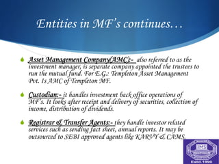 Entities in MF’s continues…

S  Asset Management Company(AMC):- also referred to as the
    investment manager, is separate company appointed the trustees to
    run the mutual fund. For E.G.: Templeton Asset Management
    Pvt. Is AMC of Templeton MF.
S  Custodian:- it handles investment back office operations of
    MF’s. It looks after receipt and delivery of securities, collection of
    income, distribution of dividends.
S  Registrar & Transfer Agents:- they handle investor related
    services such as sending fact sheet, annual reports. It may be
    outsourced to SEBI approved agents like KARVY & CAMS.
 