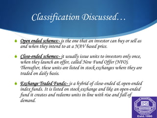 Classification Discussed…

S  Open ended schemes:- is the one that an investor can buy or sell as
   and when they intend to at a NAV based price.
S  Close-ended schemes:- it usually issue units to investors only once,
   when they launch an offer, called New Fund Offer (NFO).
   Thereafter, these units are listed in stock exchanges where they are
   traded on daily basis.
S  Exchange Traded Funds:- is a hybrid of close-ended & open-ended
   index funds. It is listed on stock exchange and like an open-ended
   fund it creates and redeems units in line with rise and fall of
   demand.
 