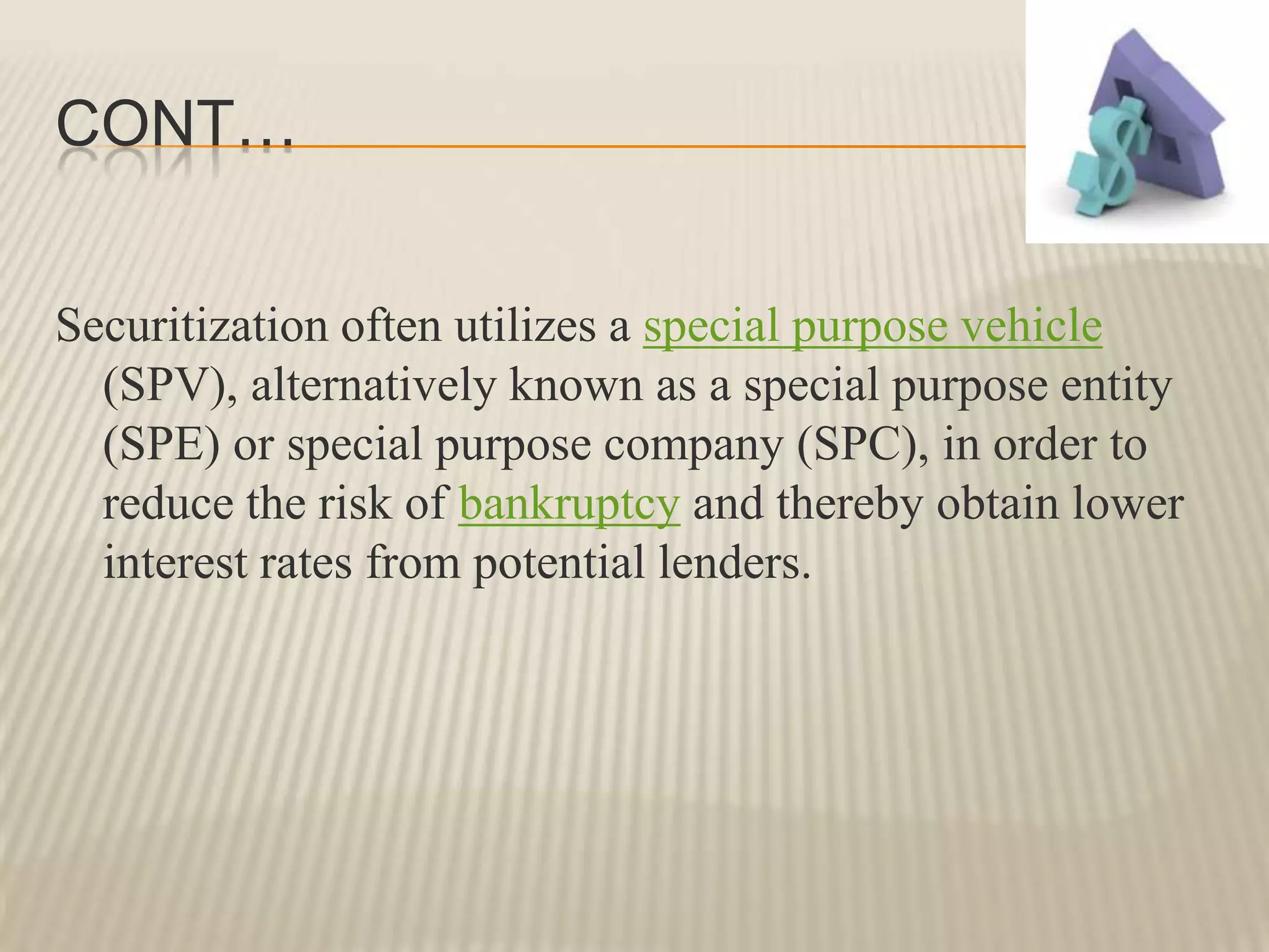 Cont…Securitization often utilizes a special purpose vehicle (SPV), alternatively known as a special purpose entity (SPE) or special purpose company (SPC), in order to reduce the risk of bankruptcy and thereby obtain lower interest rates from potential lenders.