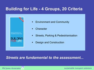 Building for Life - 4 Groups, 20 Criteria


                           Environment and Community

                           Character

                           Streets, Parking & Pedestrianisation

                           Design and Construction




    Streets are fundamental to the assessment...

Phil Jones Associates                               sustainable transport solutions
 