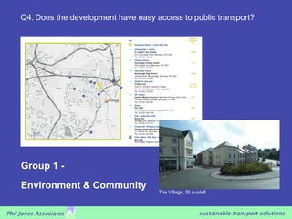 Q4. Does the development have easy access to public transport?




     Group 1 -
     Environment & Community
                                         The Village, St Austell



Phil Jones Associates                                       sustainable transport solutions
 