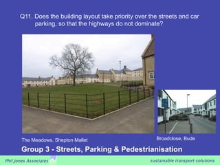 Q11. Does the building layout take priority over the streets and car
            parking, so that the highways do not dominate?




        The Meadows, Shepton Mallet                        Broadclose, Bude

        Group 3 - Streets, Parking & Pedestrianisation
Phil Jones Associates                                   sustainable transport solutions
 