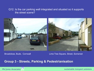 Q12. Is the car parking well integrated and situated so it supports
            the street scene?




  Broadclose, Bude, Cornwall               Lime Tree Square, Street, Somerset


  Group 3 - Streets, Parking & Pedestrianisation

Phil Jones Associates                                     sustainable transport solutions
 