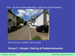 Q13. Are the streets pedestrian, cycle and vehicle friendly?




        Victoria Gardens, Camelford, North Cornwall


         Group 3 - Streets, Parking & Pedestrianisation

Phil Jones Associates                                  sustainable transport solutions
 