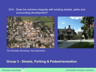 Q14. Does the scheme integrate with existing streets, paths and
            surrounding development?




     The Russells, Broadway, Worcestershire




    Group 3 - Streets, Parking & Pedestrianisation

Phil Jones Associates                                sustainable transport solutions
 