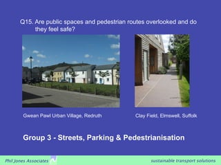Q15. Are public spaces and pedestrian routes overlooked and do
            they feel safe?




        Gwean Pawl Urban Village, Redruth      Clay Field, Elmswell, Suffolk



        Group 3 - Streets, Parking & Pedestrianisation


Phil Jones Associates                                 sustainable transport solutions
 