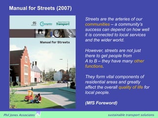 Manual for Streets (2007)

                               Streets are the arteries of our
                               communities – a community’s
                               success can depend on how well
                               it is connected to local services
                               and the wider world.

                               However, streets are not just
                               there to get people from
                               A to B – they have many other
                               functions.

                               They form vital components of
                               residential areas and greatly
                               affect the overall quality of life for
                               local people.

                               (MfS Foreword)

Phil Jones Associates                       sustainable transport solutions
 