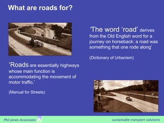 What are roads for?


                                     ‘The word ‘road’ derives
                                     from the Old English word for a
                                     journey on horseback: a road was
                                     something that one rode along’

                                     (Dictionary of Urbanism)
   ‘Roads are essentially highways
   whose main function is
   accommodating the movement of
   motor traffic.’

   (Manual for Streets)




Phil Jones Associates                            sustainable transport solutions
 