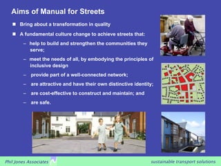 Aims of Manual for Streets
     Bring about a transformation in quality
     A fundamental culture change to achieve streets that:
        –  help to build and strengthen the communities they
           serve;
        –  meet the needs of all, by embodying the principles of
           inclusive design
        –  provide part of a well-connected network;
        –  are attractive and have their own distinctive identity;
        –  are cost-effective to construct and maintain; and
        –  are safe.




Phil Jones Associates                                           sustainable transport solutions
 